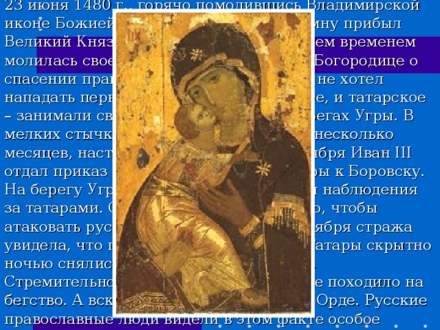 23 июня 1480 г., горячо помолившись Владимирской иконе Божией Матери, к армии в Коломну прибыл Великий Князь Иван III. А вся Москва тем временем молилась своей Заступнице Пресвятой Богородице о спасении православной столицы.Никто не хотел нападать первым, оба войска – и русское, и татарское – занимали свои позиции на разных берегах Угры. В мелких стычках и переговорах прошло несколько месяцев, наступила осень. В начале ноября Иван III отдал приказ отойти на зимние квартиры к Боровску. На берегу Угры он оставил сторожу для наблюдения за татарами. Однако татары вместо того, чтобы атаковать русских бежали. Утром 11 ноября стража увидела, что правый берег Угры пуст. Татары скрытно ночью снялись с позиций и ушли на юг. Стремительное отступление татар более походило на бегство. А вскоре хан Ахмат был убит в Орде. Русские православные люди видели в этом факте особое покровительство Небесной Владычицы земле Русской. Река Угра нашими предками была названа 
