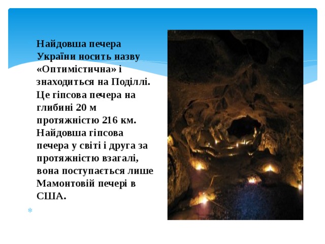 Найдовша печера України носить назву «Оптимістична» і знаходиться на Поділлі. Це гіпсова печера на глибині 20 м протяжністю 216 км. Найдовша гіпсова печера у світі і друга за протяжністю взагалі, вона поступається лише Мамонтовій печері в США.   