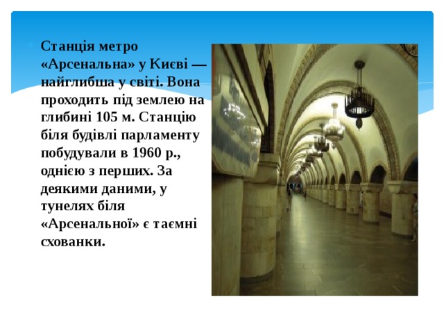 Станція метро «Арсенальна» у Києві — найглибша у світі. Вона проходить під землею на глибині 105 м. Станцію біля будівлі парламенту побудували в 1960 р., однією з перших. За деякими даними, у тунелях біля «Арсенальної» є таємні схованки. 