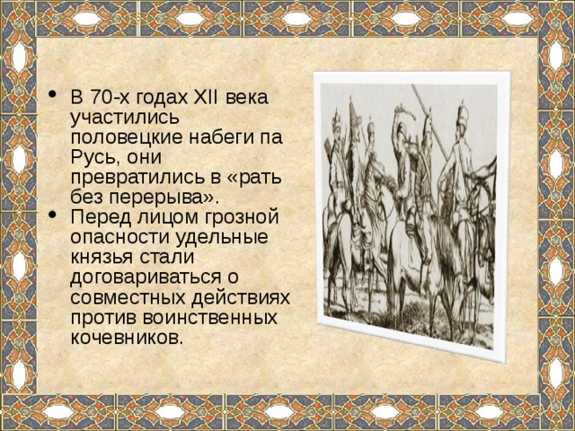 В 70-х годах XII века участились половецкие набеги па Русь, они превратились в «рать без перерыва». Перед лицом грозной опасности удельные князья стали договариваться о совместных действиях против воинственных кочевников. 