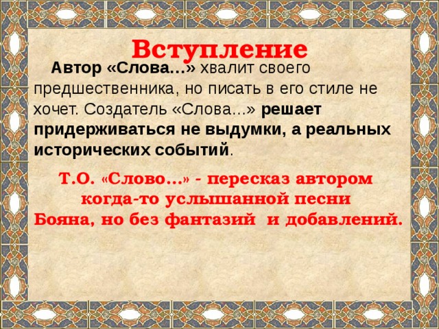 Вступление Автор «Слова…» хвалит своего предшественника, но писать в его стиле не хочет. Создатель «Слова...» решает придерживаться не выдумки, а реальных исторических событий . Т.О. «Слово…» - пересказ автором когда-то услышанной песни Бояна, но без фантазий и добавлений. 