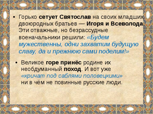 Горько сетует Святослав на своих младших двоюродных братьев — Игоря и Всеволода . Эти отважные, но безрассудные военачальники решили: «Будем мужественны, одни захватим будущую славу, да и прежнюю сами поделим!» Великое горе принёс родине их необдуманный поход . И вот уже «кричат под саблями половецкими» ни в чём не повинные русские люди. 