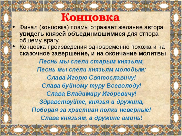 Концовка Финал (концовка) поэмы отражает желание автора увидеть князей объединившимися для отпора общему врагу. Концовка произведения одновременно похожа и на сказочное завершение, и на окончание молитвы Песнь мы спели старым князьям, Песнь мы спели князьям молодым: Слава Игорю Святославичу! Слава буйному туру Всеволоду! Слава Владимиру Игоревичу! Здравствуйте, князья и дружина, Поборая за христиан полки неверные! Слава князьям, а дружине аминь !   