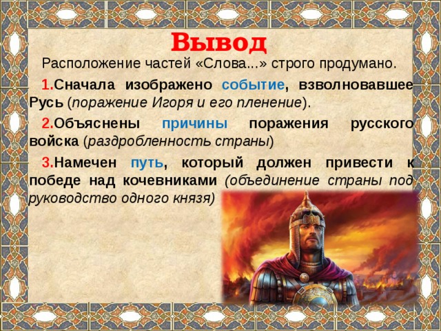 Вывод Расположение частей «Слова...» строго продумано. Сначала изображено событие , взволновавшее Русь ( поражение Игоря и его пленение ). Объяснены причины поражения русского войска ( раздробленность страны ) Намечен путь , который должен привести к победе над кочевниками (объединение страны под руководство одного князя) 