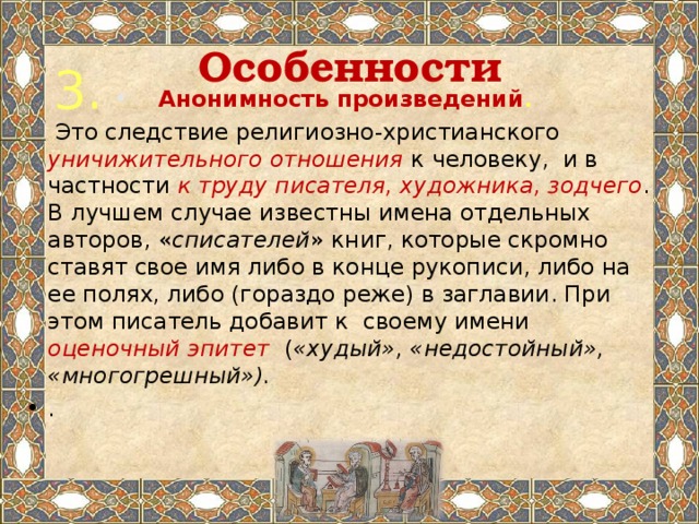 Особенности 3. Анонимность произведений .  Это следствие религиозно-христианского уничижительного отношения к человеку, и в частности к труду писателя, художника, зодчего . В лучшем случае известны имена отдельных авторов, « списателей » книг, которые скромно ставят свое имя либо в конце рукописи, либо на ее полях, либо (гораздо реже) в заглавии. При этом писатель добавит к своему имени оценочный эпитет  ( «худый», «недостойный», «многогрешный»). . 