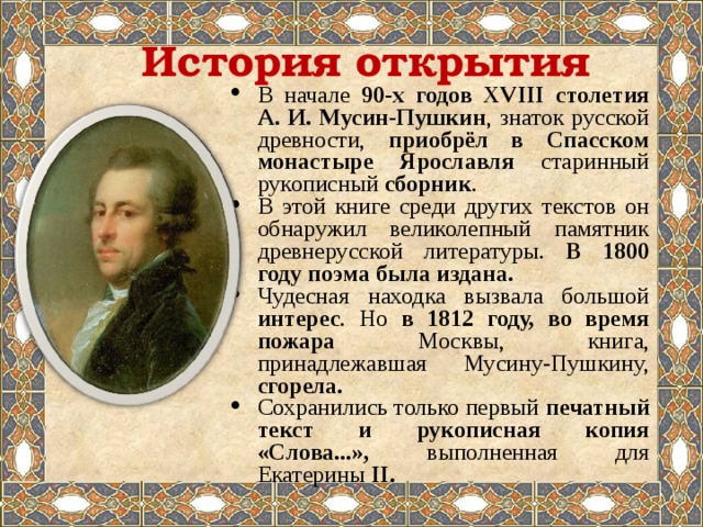 История открытия В начале 90-х годов XVIII столетия А. И. Мусин-Пушкин , знаток русской древности, приобрёл в Спасском монастыре Ярославля старинный рукописный сборник . В этой книге среди других текстов он обнаружил великолепный памятник древнерусской литературы. В 1800 году поэма была издана. Чудесная находка вызвала большой интерес . Но в 1812 году, во время пожара Москвы, книга, принадлежавшая Мусину-Пушкину, сгорела. Сохранились только первый печатный текст и рукописная копия «Слова...», выполненная для Екатерины II . 