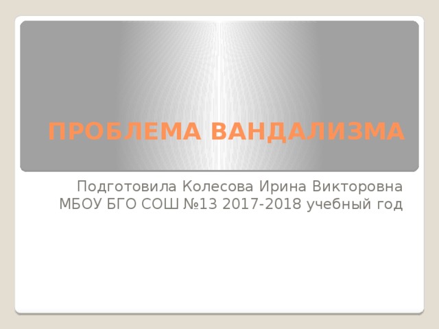 ПРОБЛЕМА ВАНДАЛИЗМА   Подготовила Колесова Ирина Викторовна МБОУ БГО СОШ №13 2017-2018 учебный год 