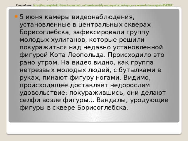 Вандалы, уродующие фигуры в скверах Борисоглебска, попали на видео    Подробнее: http://borisoglebsk.bloknot-voronezh.ru/news/vandaly-uroduyushchie-figury-v-skverakh-borisogleb-852202   они делают селфи возле фигуры…    Подробнее: http://borisoglebsk.bloknot-voronezh.ru/news/vandaly-uroduyushchie-figury-v-skverakh-borisogleb-852202   Вандалы, уродующие фигуры в скверах Борисоглебска, попали на видео    Подробнее: http://borisoglebsk.bloknot-voronezh.ru/news/vandaly-uroduyushchie-figury-v-skverakh-borisogleb-852202   5 июня камеры видеонаблюдения, установленные в центральных скверах Борисоглебска, зафиксировали группу молодых хулиганов, которые решили покуражиться над недавно установленной фигурой Кота Леопольда. Происходило это рано утром. На видео видно, как группа нетрезвых молодых людей, с бутылками в руках, пинают фигуру ногами. Видимо, происходящее доставляет недорослям удовольствие: покуражившись, они делают селфи возле фигуры… Вандалы, уродующие фигуры в сквере Борисоглебска.    