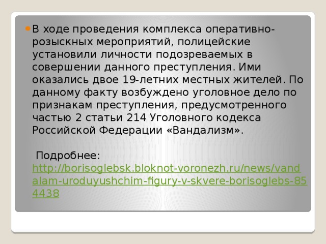 В ходе проведения комплекса оперативно-розыскных мероприятий, полицейские установили личности подозреваемых в совершении данного преступления. Ими оказались двое 19-летних местных жителей. По данному факту возбуждено уголовное дело по признакам преступления, предусмотренного частью 2 статьи 214 Уголовного кодекса Российской Федерации «Вандализм».    Подробнее: http://borisoglebsk.bloknot-voronezh.ru/news/vandalam-uroduyushchim-figury-v-skvere-borisoglebs-854438   