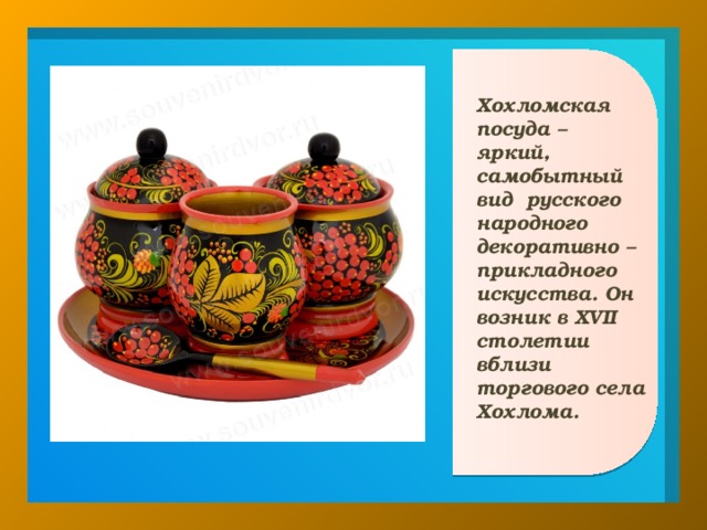 Хохломская посуда – яркий, самобытный вид русского народного декоративно – прикладного искусства. Он возник в XVII столетии вблизи торгового села Хохлома.  