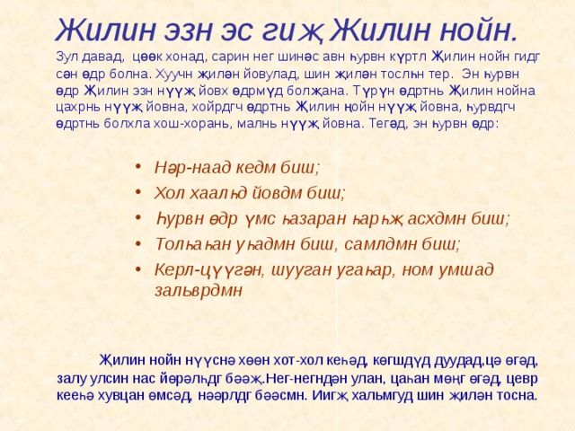 Жилин эзн эс гиҗ Жилин нойн. Зул давад, цөөк хонад, сарин нег шинәс авн һурвн күртл Җилин нойн гидг сән өдр болна. Хуучн җилән йовулад, шин җилән тослһн тер. Эн һурвн өдр Җилин эзн нүүҗ йовх өдрмүд болҗана. Түрүн өдртнь Җилин нойна цахрнь нүүҗ йовна, хойрдгч өдртнь Җилин ңойн нүүҗ йовна, һурвдгч өдртнь болхла хош-хорань, малнь нүүҗ йовна. Тегәд, эн һурвн өдр: Нәр-наад кедм биш; Хол хаалһд йовдм биш; Һурвн өдр үмс һазаран һарһҗ асхдмн биш; Толһаһан уһадмн биш, самлдмн биш; Керл-цүүгән, шууган угаһар, ном умшад зальврдмн Җилин нойн нүүснә хөөн хот-хол кеһәд, көгшдүд дуудад,цә өгәд, залу улсин нас йөрәлһдг бәәҗ.Нег-негндән улан, цаһан мөңг өгәд, цевр кееһә хувцан өмсәд, нәәрлдг бәәсмн. Иигҗ хальмгуд шин җилән тосна. 