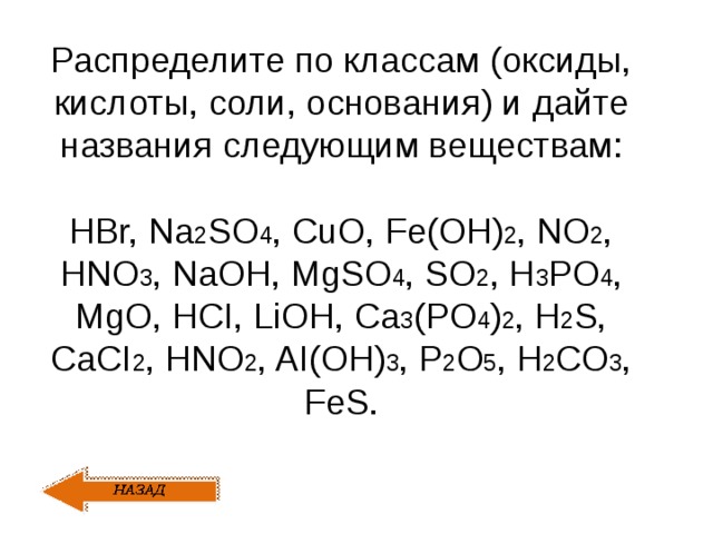 Распределите по классам (оксиды, кислоты, соли, основания) и дайте названия следующим веществам: HBr, Na 2 SO 4 , CuO, Fe(OH) 2 , NO 2 , HNO 3 , NaOH, MgSO 4 , SO 2 , H 3 PO 4 , MgO, HCI, LiOH, Ca 3 (PO 4 ) 2 , H 2 S, CaCI 2 , HNO 2 , AI(OH) 3 , P 2 O 5 , H 2 CO 3 , FeS. 