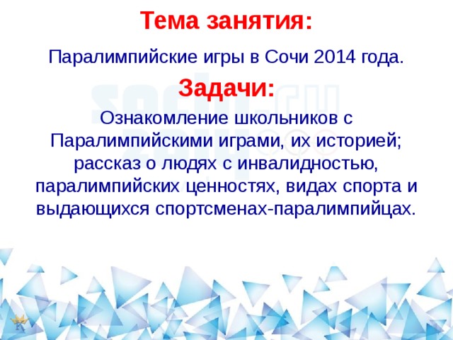 Тема занятия: Паралимпийские игры в Сочи 2014 года. Задачи: Ознакомление школьников с Паралимпийскими играми, их историей; рассказ о людях с инвалидностью, паралимпийских ценностях, видах спорта и выдающихся спортсменах-паралимпийцах. 