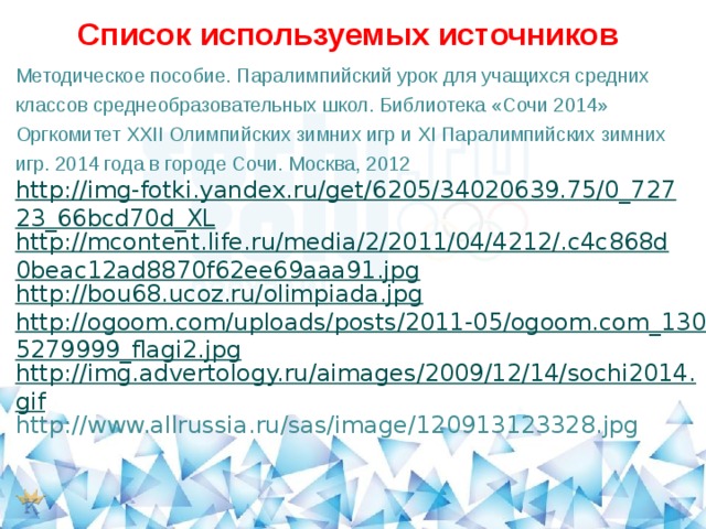 Список используемых источников Методическое пособие. Паралимпийский урок для учащихся средних классов среднеобразовательных школ. Библиотека «Сочи 2014» Оргкомитет XXII Олимпийских зимних игр и XI Паралимпийских зимних игр. 2014 года в городе Сочи. Москва, 2012   http://img-fotki.yandex.ru/get/6205/34020639.75/0_72723_66bcd70d_XL http://mcontent.life.ru/media/2/2011/04/4212/.c4c868d0beac12ad8870f62ee69aaa91.jpg http://bou68.ucoz.ru/olimpiada.jpg http://ogoom.com/uploads/posts/2011-05/ogoom.com_1305279999_flagi2.jpg http://img.advertology.ru/aimages/2009/12/14/sochi2014.gif http://www.allrussia.ru/sas/image/120913123328.jpg 