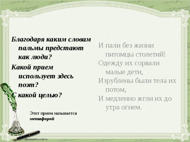 Благодаря каким словам пальмы предстают как люди? И пали без жизни питомцы столетий! Какой прием использует здесь поэт? Одежду их сорвали малые дети, С какой целью? Изрублены были тела их потом, И медленно жгли их до утра огнем. Этот прием называется метафорой 