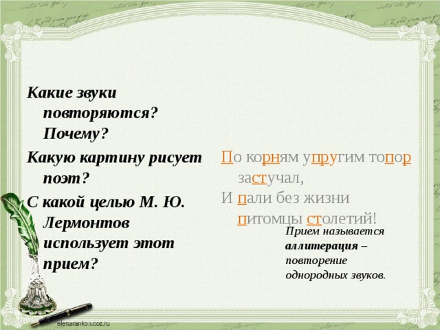 П о ко рн ям у пр у гим то п о р за ст учал, И п али без жизни п итомцы ст олетий! Какие звуки повторяются? Почему? Какую картину рисует поэт? С какой целью М. Ю. Лермонтов использует этот прием? Прием называется аллитерация – повторение однородных звуков. 