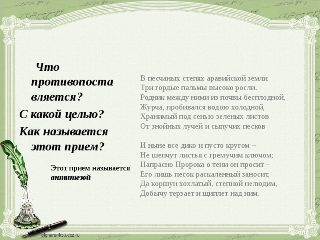 В песчаных степях аравийской земли Три гордые пальмы высоко росли. Родник между ними из почвы бесплодной, Журча, пробивался водою холодной, Хранимый под сенью зеленых листов От знойных лучей и сыпучих песков И ныне все дико и пусто кругом – Не шепчут листья с гремучим ключом; Напрасно Пророка о тени он просит – Его лишь песок раскаленный заносит, Да коршун хохлатый, степной нелюдим, Добычу терзает и щиплет над ним.  Что противопоставляется? С какой целью? Как называется этот прием? Этот прием называется антитезой 