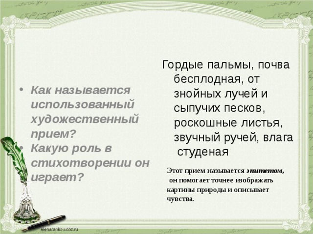 Гордые пальмы, почва бесплодная, от знойных лучей и сыпучих песков, роскошные листья, звучный ручей, влага студеная Как называется использованный художественный прием? Какую роль в стихотворении он играет? Этот прием называется эпитетом,  он помогает точнее изображать картины природы и описывает чувства. 