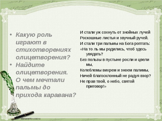 Какую роль играют в стихотворениях олицетворения? Найдите олицетворения. О чем мечтали пальмы до прихода каравана?  И стали уж сохнуть от знойных лучей Роскошные листья и звучный ручей. И стали три пальмы на Бога роптать: «На то ль мы родились, чтоб здесь увядать? Без пользы в пустыне росли и цвели мы, Колеблемы вихрем и зноем палимы, Ничей благосклонный не радуя взор? Не прав твой, о небо, святой приговор!» 