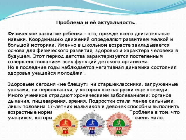 Проблема и её актуальность. Физическое развитие ребенка – это, прежде всего двигательные навыки. Координацию движений определяют развитием мелкой и большой моторики. Именно в школьном возрасте закладывается основа для физического развития, здоровья и характера человека в будущем. Этот период детства характеризуется постепенным совершенствованием всех функций детского организма Но в последние годы наблюдается негативная динамика состояния здоровья учащейся молодёжи .  Здоровьем сегодня «не блещут» ни старшеклассники, загруженные уроками, ни первоклашки, у которых все нагрузки еще впереди. Много учеников страдают хроническими заболеваниями: органов дыхания, пищеварения, зрения. Подростки стали менее сильными, лишь половина 17-летних мальчиков и девочек способны выполнить возрастные нормативы физической подготовки. Проблема в том, что учащихся, которые активно занимаются спортом - очень мало. 