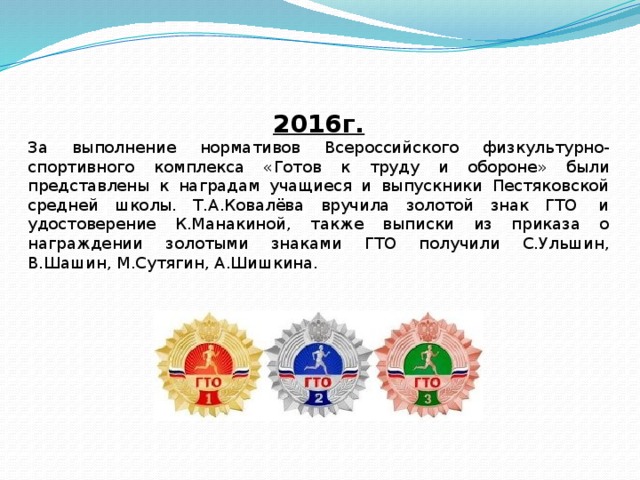 2016г. За выполнение нормативов Всероссийского физкультурно-спортивного комплекса «Готов к труду и обороне» были представлены к наградам учащиеся и выпускники Пестяковской средней школы. Т.А.Ковалёва вручила золотой знак ГТО  и удостоверение К.Манакиной, также выписки из приказа о награждении золотыми знаками ГТО получили С.Ульшин, В.Шашин, М.Сутягин, А.Шишкина. 