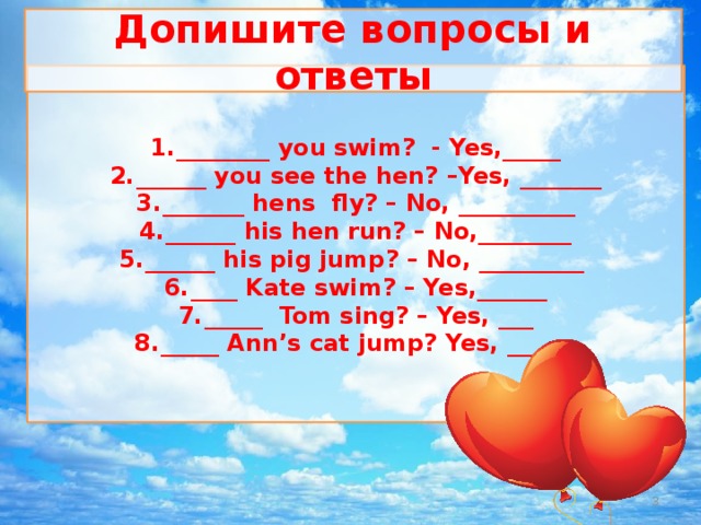 Допишите вопросы и ответы ________ you swim? - Yes,_____ ______ you see the hen? –Yes, _______ _______ hens fly? – No, __________ ______ his hen run? – No,________ ______ his pig jump? – No, _________ ____ Kate swim? – Yes,______ _____ Tom sing? – Yes, ___ _____ Ann’s cat jump? Yes, ______   