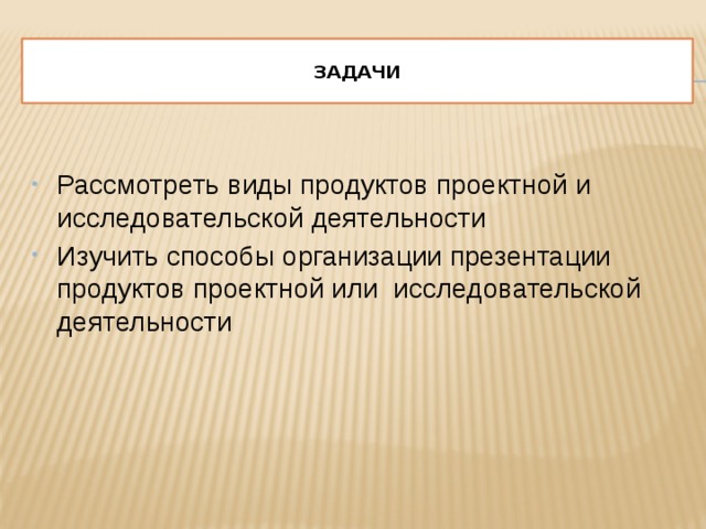  Задачи   Рассмотреть виды продуктов проектной и исследовательской деятельности Изучить способы организации презентации продуктов проектной или исследовательской деятельности 