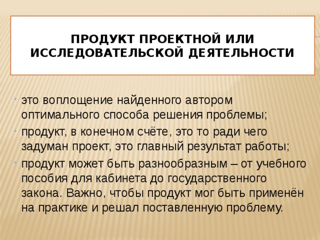  Продукт проектной или исследовательской деятельности   это воплощение найденного автором оптимального способа решения проблемы; продукт, в конечном счёте, это то ради чего задуман проект, это главный результат работы; продукт может быть разнообразным – от учебного пособия для кабинета до государственного закона. Важно, чтобы продукт мог быть применён на практике и решал поставленную проблему.  