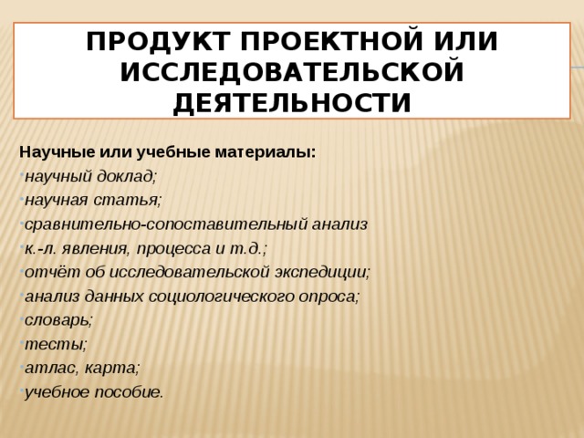 Продукт проектной или исследовательской деятельности  Научные или учебные материалы: научный доклад; научная статья; сравнительно-сопоставительный анализ к.-л. явления, процесса и т.д.; отчёт об исследовательской экспедиции; анализ данных социологического опроса; словарь; тесты; атлас, карта; учебное пособие.  