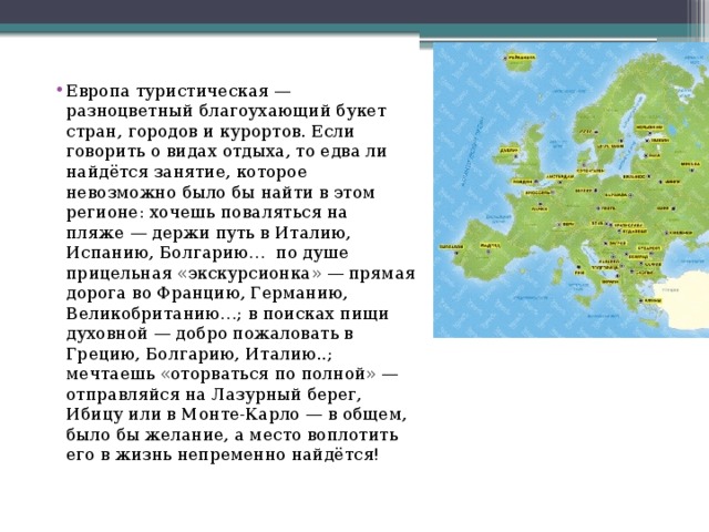 Европа туристическая — разноцветный благоухающий букет стран, городов и курортов. Если говорить о видах отдыха, то едва ли найдётся занятие, которое невозможно было бы найти в этом регионе: хочешь поваляться на пляже — держи путь в Италию, Испанию, Болгарию… по душе прицельная «экскурсионка» — прямая дорога во Францию, Германию, Великобританию…; в поисках пищи духовной — добро пожаловать в Грецию, Болгарию, Италию..; мечтаешь «оторваться по полной» — отправляйся на Лазурный берег, Ибицу или в Монте-Карло — в общем, было бы желание, а место воплотить его в жизнь непременно найдётся!    
