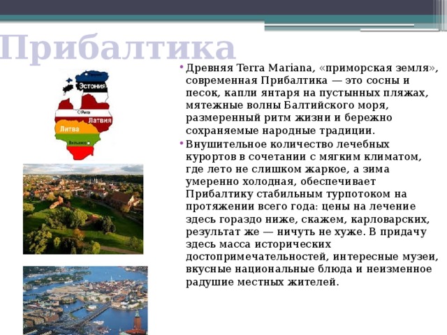Прибалтика Древняя Terra Mariana, «приморская земля», современная Прибалтика — это сосны и песок, капли янтаря на пустынных пляжах, мятежные волны Балтийского моря, размеренный ритм жизни и бережно сохраняемые народные традиции. Внушительное количество лечебных курортов в сочетании с мягким климатом, где лето не слишком жаркое, а зима умеренно холодная, обеспечивает Прибалтику стабильным турпотоком на протяжении всего года: цены на лечение здесь гораздо ниже, скажем, карловарских, результат же — ничуть не хуже. В придачу здесь масса исторических достопримечательностей, интересные музеи, вкусные национальные блюда и неизменное радушие местных жителей.    