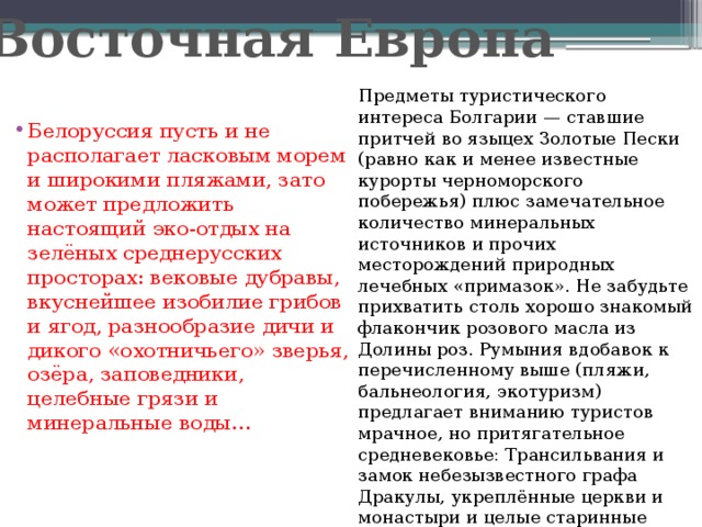 Восточная Европа Предметы туристического интереса Болгарии — ставшие притчей во языцех Золотые Пески (равно как и менее известные курорты черноморского побережья) плюс замечательное количество минеральных источников и прочих месторождений природных лечебных «примазок». Не забудьте прихватить столь хорошо знакомый флакончик розового масла из Долины роз. Румыния вдобавок к перечисленному выше (пляжи, бальнеология, экотуризм) предлагает вниманию туристов мрачное, но притягательное средневековье: Трансильвания и замок небезызвестного графа Дракулы, укреплённые церкви и монастыри и целые старинные города, словно сошедшие со средневековой гравюры.   Белоруссия пусть и не располагает ласковым морем и широкими пляжами, зато может предложить настоящий эко-отдых на зелёных среднерусских просторах: вековые дубравы, вкуснейшее изобилие грибов и ягод, разнообразие дичи и дикого «охотничьего» зверья, озёра, заповедники, целебные грязи и минеральные воды…   