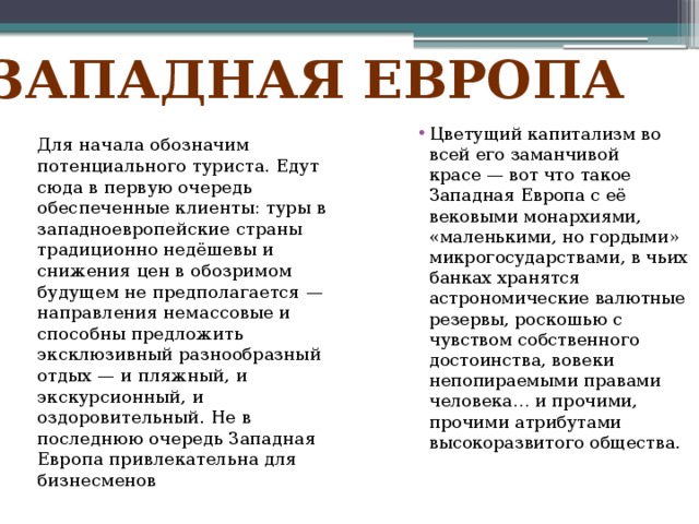 Западная европа Цветущий капитализм во всей его заманчивой красе — вот что такое Западная Европа с её вековыми монархиями, «маленькими, но гордыми» микрогосударствами, в чьих банках хранятся астрономические валютные резервы, роскошью с чувством собственного достоинства, вовеки непопираемыми правами человека… и прочими, прочими атрибутами высокоразвитого общества.    Для начала обозначим потенциального туриста. Едут сюда в первую очередь обеспеченные клиенты: туры в западноевропейские страны традиционно недёшевы и снижения цен в обозримом будущем не предполагается — направления немассовые и способны предложить эксклюзивный разнообразный отдых — и пляжный, и экскурсионный, и оздоровительный. Не в последнюю очередь Западная Европа привлекательна для бизнесменов    