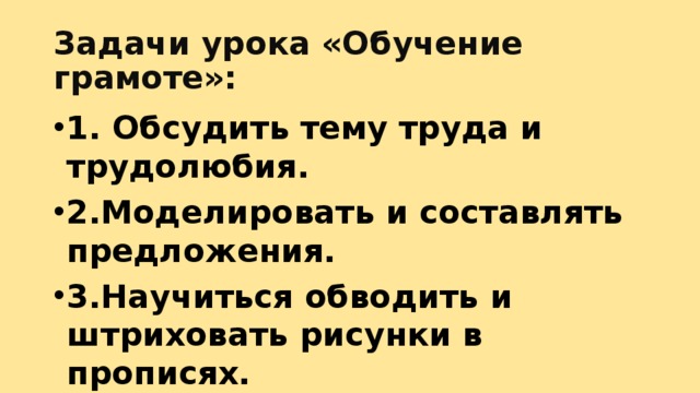 Задачи урока «Обучение грамоте»: 1. Обсудить тему труда и трудолюбия. 2.Моделировать и составлять предложения. 3.Научиться обводить и штриховать рисунки в прописях. 4. Научиться писать элементы букв. 
