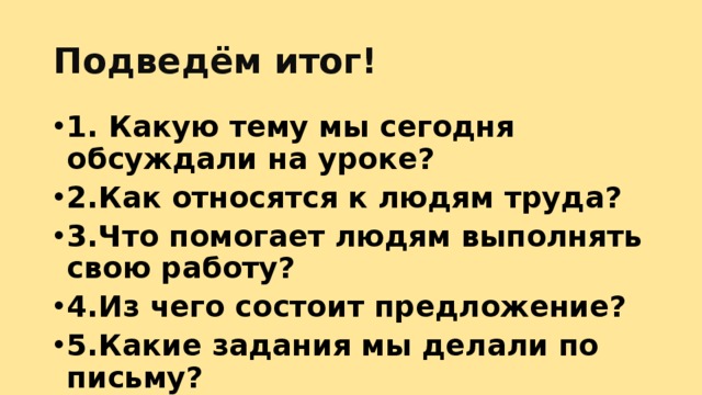 Подведём итог! 1. Какую тему мы сегодня обсуждали на уроке? 2.Как относятся к людям труда? 3.Что помогает людям выполнять свою работу? 4.Из чего состоит предложение? 5.Какие задания мы делали по письму?  