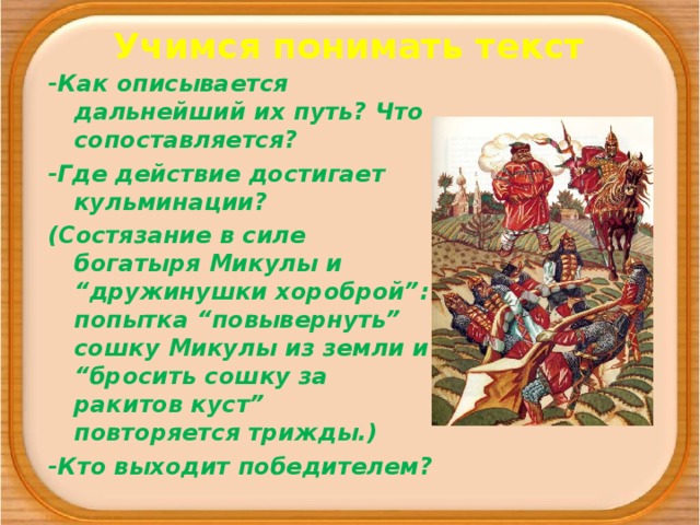 Учимся понимать текст -Как описывается дальнейший их путь? Что сопоставляется? -Где действие достигает кульминации? (Состязание в силе богатыря Микулы и “дружинушки хороброй”: попытка “повывернуть” сошку Микулы из земли и “бросить сошку за ракитов куст” повторяется трижды.) -Кто выходит победителем?  