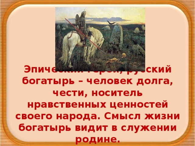 Эпический герой, русский богатырь – человек долга, чести, носитель нравственных ценностей своего народа. Смысл жизни богатырь видит в служении родине. 