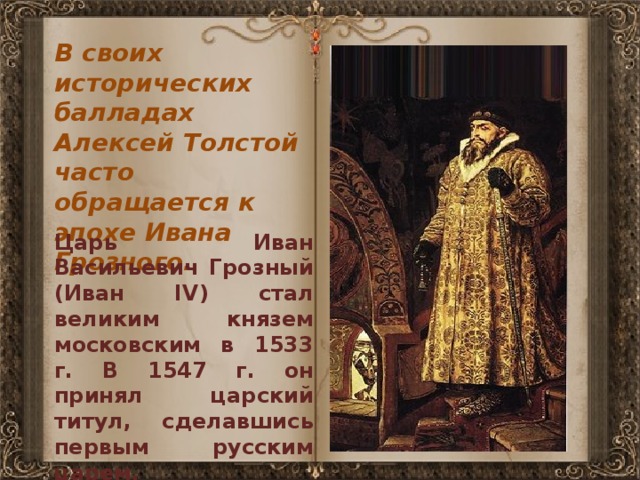 В своих исторических балладах Алексей Толстой часто обращается к эпохе Ивана Грозного. Царь Иван Васильевич Грозный (Иван IV) стал великим князем московским в 1533 г. В 1547 г. он принял царский титул, сделавшись первым русским царем. 
