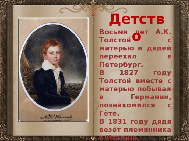 Детство Восьми лет А.К. Толстой с матерью и дядей переехал в Петербург. В 1827 году Толстой вместе с матерью побывал в Германии, познакомился с Гёте. В 1831 году дядя везёт племянника в Италию.   