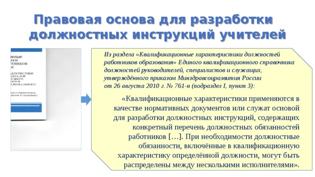 Правовая основа для разработки должностных инструкций учителей Из раздела «Квалификационные характеристики должностей работников образования» Единого квалификационного справочника должностей руководителей, специалистов и служащих, утверждённого приказом Минздравсоцразвития России от 26 августа 2010 г. № 761-н (подраздел I, пункт 3): «Квалификационные характеристики применяются в качестве нормативных документов или служат основой для разработки должностных инструкций, содержащих конкретный перечень должностных обязанностей работников […]. При необходимости должностные обязанности, включённые в квалификационную характеристику определённой должности, могут быть распределены между несколькими исполнителями». 