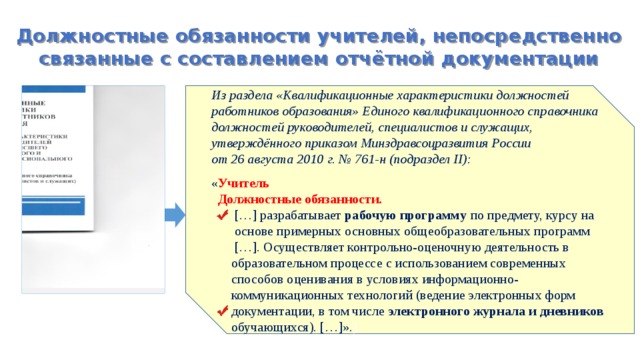 Должностные обязанности учителей, непосредственно связанные с составлением отчётной документации Из раздела «Квалификационные характеристики должностей работников образования» Единого квалификационного справочника должностей руководителей, специалистов и служащих, утверждённого приказом Минздравсоцразвития России от 26 августа 2010 г. № 761-н (подраздел II): « Учитель  Должностные обязанности.  […] разрабатывает рабочую программу по предмету, курсу на  основе примерных основных общеобразовательных программ  […]. Осуществляет контрольно-оценочную деятельность в  образовательном процессе с использованием современных  способов оценивания в условиях информационно-  коммуникационных технологий (ведение электронных форм  документации, в том числе электронного журнала и дневников  обучающихся). […]». ). 