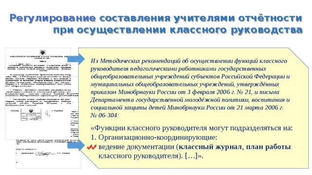 Регулирование составления учителями отчётности при осуществлении классного руководства Из Методических рекомендаций об осуществлении функций классного руководителя педагогическими работниками государственных общеобразовательных учреждений субъектов Российской Федерации и муниципальных общеобразовательных учреждений, утверждённых приказом Минобрнауки России от 3 февраля 2006 г. № 21, и письма Департамента государственной молодёжной политики, воспитания и социальной защиты детей Минобрнауки России от 21 марта 2006 г. № 06-304: «Функции классного руководителя могут подразделяться на: 1. Организационно-координирующие:  ведение документации ( классный журнал , план работы  классного руководителя). […]».  