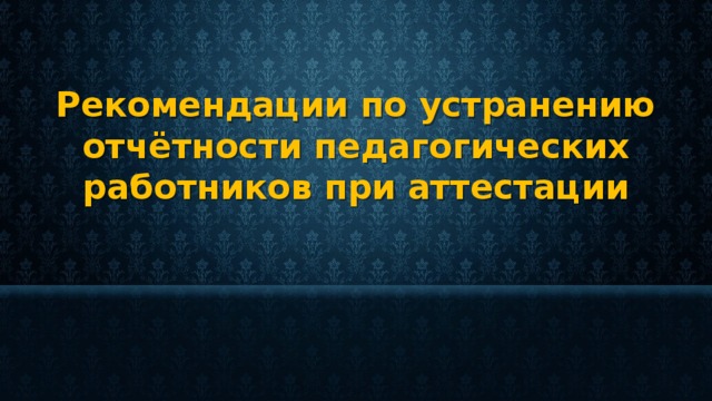 Рекомендации по устранению отчётности педагогических работников при аттестации 