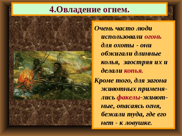 4.Овладение огнем. Очень часто люди использовали огонь для охоты  - они обжигали длинные колья, заостряя их и делали копья. Кроме того, для загона животных применя- лись факелы -живот-ные, опасаясь огня, бежали туда, где его нет - к ловушке. 