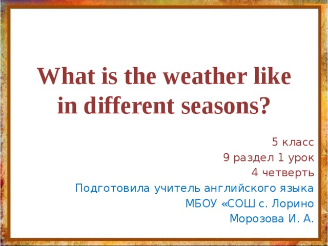 What is the weather like in different seasons? 5 класс 9 раздел 1 урок 4 четверть Подготовила учитель английского языка МБОУ «СОШ с. Лорино Морозова И. А. 