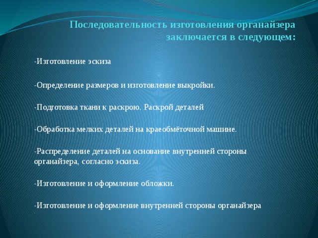 Последовательность изготовления органайзера  заключается в следующем:    -Изготовление эскиза -Определение размеров и изготовление выкройки.  -Подготовка ткани к раскрою. Раскрой деталей  -Обработка мелких деталей на краеобмёточной машине.  -Распределение деталей на основание внутренней стороны органайзера, согласно эскиза.  -Изготовление и оформление обложки.  -Изготовление и оформление внутренней стороны органайзера  . 