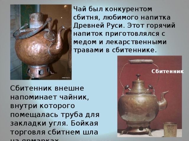  Чай был конкурентом сбитня, любимого напитка Древней Руси. Этот горячий напиток приготовлялся с медом и лекарственными травами в сбитеннике. Сбитенник Сбитенник внешне напоминает чайник, внутри которого помещалась труба для закладки угля. Бойкая торговля сбитнем шла на ярмарках. 