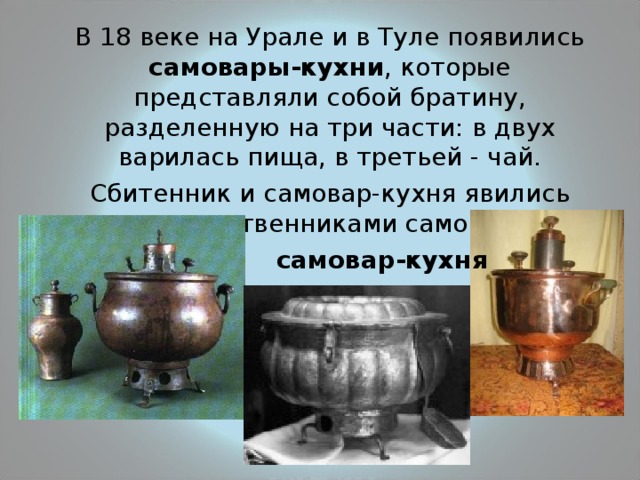  В 18 веке на Урале и в Туле появились самовары-кухни , которые представляли собой братину, разделенную на три части: в двух варилась пища, в третьей - чай.  Сбитенник и самовар-кухня явились предшественниками самовара. самовар-кухня 