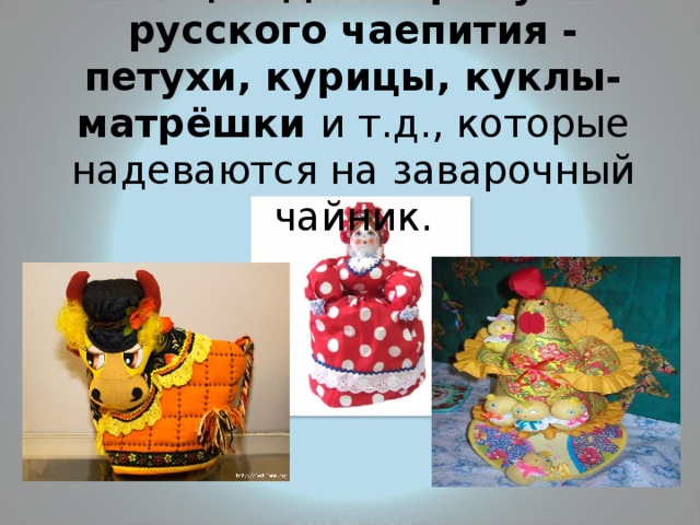 Ещё один атрибут русского чаепития - петухи, курицы, куклы-матрёшки и т.д., которые надеваются на заварочный чайник. 