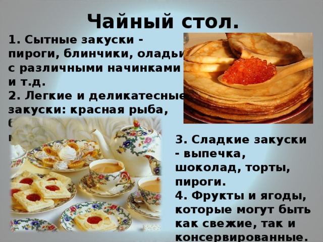 Чайный стол. 1. Сытные закуски - пироги, блинчики, оладьи с различными начинками и т.д. 2. Легкие и деликатесные закуски: красная рыба, бутерброды с икрой, мясная нарезка и т.д.  3. Сладкие закуски - выпечка, шоколад, торты, пироги.  4. Фрукты и ягоды, которые могут быть как свежие, так и консервированные.  